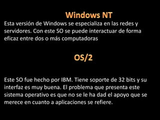 Windows NT Esta versión de Windows se especializa en las redes y servidores. Con este SO se puede interactuar de forma eficaz entre dos o más computadorasOS/2Este SO fue hecho por IBM. Tiene soporte de 32 bits y su interfaz es muy buena. El problema que presenta este sistema operativo es que no se le ha dad el apoyo que se merece en cuanto a aplicaciones se refiere. 