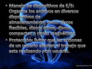 Manejo de dispositivos de E/S: Organiza los archivos en diversos dispositivos de almacenamiento, como discos flexibles, discos duros, discos compactos o cintas magnéticas.Protección: Evitar que las acciones de un usuario afecten el trabajo que esta realizando otro usuario.
