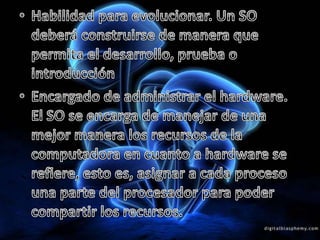 Habilidad para evolucionar. Un SO deberá construirse de manera que permita el desarrollo, prueba o introducción Encargado de administrar el hardware. El SO se encarga de manejar de una mejor manera los recursos de la computadora en cuanto a hardware se refiere, esto es, asignar a cada proceso una parte del procesador para poder compartir los recursos. 