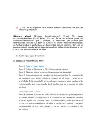 5) ¿Cuál es el programa para instalar sistemas operativos virtuales de
      Windows y de Linux?


Windows        Virtual   PC (antes    llamado Microsoft    Virtual PC,     luego
renombrado Windows Virtual PC en Windows 7) es un software gestor de
vitalización desarrollado por Connectix y comprado por Microsoft para
crear equipos virtuales. Es decir, su función es emular mediantevirtualización,
un hardware sobre el que funcione un determinado sistema operativo. Con esto se
puede conseguir ejecutar varios sistemas operativos en la misma máquina a la vez
y hacer que se comuniquen entre ellos.


   6) Escribir el paso a paso de instalación

os pasos para instalar Ubuntu 11.04

       Paso 0: Bajar el cd de Ubuntu
       Paso 1: Botear la PC desde el CD. Esperar que se cargue.
       Paso 2: Elegir su idioma preferido. Supongo que será español
       Paso 3: Asegurarse que se cumplen los 3 requerimientos. En realidad solo
       es necesario que tengas suficiente espacio en el disco y tener la pc
       enchufada. Estar conectado a internet no es necesario pero es altamente
       recomendable. Así como instalar las 2 casillas que se presentan en esta
       ventana.

       Comprobaciones Ubuntu
       Paso 4: Si tienen Windows en su PC Ubuntu lo reconocerá y les preguntara
       si quieren instalar Ubuntu junto con el. En realidad les reconocerá también
       si tienen alguna otra distro de Linux. Podrán instalarlo junto o simplemente
       borrar todo y tener solo Ubuntu. O hacer el particionado manual, cosa poco
       recomendable si son principiantes y tienen pocos conocimientos de
       informática.
 