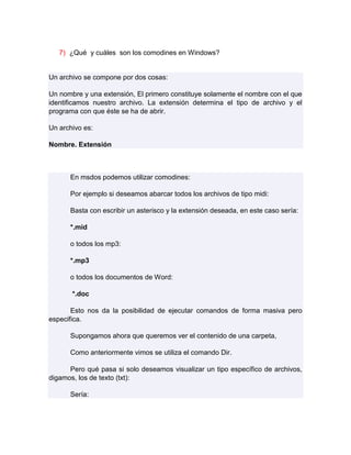 7) ¿Qué y cuáles son los comodines en Windows?


Un archivo se compone por dos cosas:

Un nombre y una extensión, El primero constituye solamente el nombre con el que
identificamos nuestro archivo. La extensión determina el tipo de archivo y el
programa con que éste se ha de abrir.

Un archivo es:

Nombre. Extensión



      En msdos podemos utilizar comodines:

      Por ejemplo si deseamos abarcar todos los archivos de tipo midi:

      Basta con escribir un asterisco y la extensión deseada, en este caso sería:

      *.mid

      o todos los mp3:

      *.mp3

      o todos los documentos de Word:

       *.doc

       Esto nos da la posibilidad de ejecutar comandos de forma masiva pero
especifica.

      Supongamos ahora que queremos ver el contenido de una carpeta,

      Como anteriormente vimos se utiliza el comando Dir.

      Pero qué pasa si solo deseamos visualizar un tipo específico de archivos,
digamos, los de texto (txt):

      Sería:
 