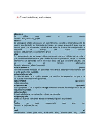 8) Comandos de Linux y sus funciones.




addgroup
Se          utiliza          para         crear       un      grupo          nuevo.
Sintaxis: addgroupnom_grupo
adduser
Se utiliza para añadir un usuario. En ese momento, no solo se creará la cuenta del
usuario sino también su directorio de trabajo, un nuevo grupo de trabajo que se
llamará igual que el usuario y añadirá una serie de ficheros de configuración al
directorio            de          trabajo        del        nuevo          usuario.
Sintaxis: addusernom_usuario [nom_grupo]
alias
En ciertas ocasiones se suelen utilizar comandos que son difíciles de recordar o
que son demasiado extensos, pero en UNIX existe la posibilidad de dar un nombre
alternativo a un comando con el fin de que cada vez que se quiera ejecutar, sólo
se                  use               el             nombre             alternativo.
Sintaxis: alias nom_alias=‟comando‟
apt-cachesearch                                                              (texto)
Muestra una lista de todos los paquetes y una breve descripción relacionado con
el texto que hemos buscado.
apt-getdist-upgrade
Función adicional de la opción anterior que modifica las dependencias por la de
las nuevas versiones de los paquetes.
apt-getinstall                                                          (paquetes)
Instala paquetes.
apt-getremove                                                            (paquete)
Borra paquetes. Con la opción –purge borramos tambien la configuración de los
paquetes instalados.
apt-getupdate
Actualiza la lista de paquetes disponibles para instalar.
apt-getupgrade
Instala las nuevas versiones de los diferentes paquetes disponibles.
at
Realiza           un        tarea        programada       una      sola         vez.
Sintaxis: at [-lr] hora [fecha].
B
bash,                                                                            sh
Existenvarias shells para Unix, Korn-Shell (ksh), Bourne-Shell (sh), C-Shell
 