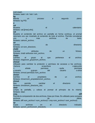(csh),bash.
Sintaxis: bash / sh / ksh / csh.
bg
Manda               un           proceso             a            segundo            plano.
Sintaxis: bg PID.
C
cal
Muestra                                    el                                  calendario.
Sintaxis: cal [[mes] año].
cat
Muestra el contenido del archivo en pantalla en forma continua, el prompt
retornará una vez mostrado el contenido de todo el archivo. Permite concatenar
uno               o             mas             archivos                de            texto.
Sintaxis: catnom_archivo.
cd
Cambia                                     de                                   directorio.
Sintaxis: cd nom_directorio.
chattr
Cambiar                  atributos               de                 un             fichero.
Sintaxis: chattr atributos nom_archivo.
chgrp
Cambia          el      grupo         al      que         pertenece         el     archivo.
Sintaxis: chgrpnom_gruponom_archivo.
chmod
Utilizado para cambiar la proteción o permisos de accesos a los archivos.
r:lectura                              w:escritura                             x:ejecución
+:               añade               permisos                 -:quita            permisos
u:usuario               g:grupo               del               usuario             o:otros
Sintaxis: chmod permisos nom_archivo
chown
Cambia               el          propietario             de            un          archivo.
Sintaxis: chownnom_propietarionom_archivo.
chroot
Nos             permite            cambiar             el           directorio          raiz.
Sintaxis: chrootnom_directorio_raiz.
clear
Limpia la pantalla, y coloca el prompt al principio de la misma.
Sintaxis: clear.
cmp,                                                                                     diff
Permite la comparación de dos archivos, línea por línea. Es utilizado para compara
archivos                                      de                                     datos.
Sintaxis: diff nom_archivo1 nom_archivo2 / cmp nom_archivo1 nom_archivo2.
cp
Copia             archivos           en           el           directorio        indicado.
Sintaxis: cpnom_archivonom_directorio.
 