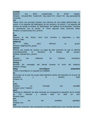crontab
Realizar        una         tarea         programada        de        forma      regular.
Sintaxis: minuto(0-59) hora(0-23) dia_mes(1-31) mes(1-12) dia_semana(0-6)
comando.
cut
Ttiene como uso principal mostrar una columna de una salida determinada. La
opción -d va seguida del delimitador de los campos y la opción -f va seguida del
número de campo a mostrar. El “delimitador” por defecto es el tabulador, nosotros
lo cambiamos con la opción -d. Tiene algunas otras opciones útiles.
Sintaxis: cut [opciones] nom_archivo.
D
date
Retorna el día, fecha, hora (con minutos y segundos) y año.
Sintaxis: date.
delgroup
Se             utiliza             para           eliminar            un          grupo.
Sintaxis: delgroupnom_grupo.
deluser
Elimina una cuenta de usuario. La pega de este comando es que no elimina
automáticamente           el        directorio     de      trabajo       del    usuario.
Sintaxis: delusernom_usuario.
df
Muestra             los         sistemas          de          ficheros        montados.
Sintaxis:df
dmesg
Muestra los mensajes del kernel durante el inicio del sistema.
Sintaxis: dmesg.
Dpkg                                  -reconfigure                           (paquetes)
Volver a reconfigurar un paquete ya instalado.
du
Sirve para ver lo que me ocupa cada directorio dentro del directorio en el que me
encuentro                   y                  el             tamaño                total.
Sintaxis: du
E
echo
Muestra                  un                mensaje               por            pantalla.
Sintaxis: echo “Cadena”.
eject
Mediante la utilización de este comando se conseguirá la expulsión de la unidad
de      CD,       siempre        y      cuando      esta     no      esté    en      uso.
Sintaxis: eject.
env
Para                  ver                las             variables             globales.
Sintaxis: env.
exit
Cierra las ventanas o las conexiones remotas establecidas o las conchas abiertas.
 
