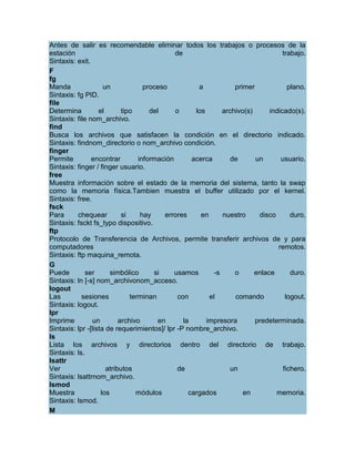 Antes de salir es recomendable eliminar todos los trabajos o procesos de la
estación                                      de                                   trabajo.
Sintaxis: exit.
F
fg
Manda                un             proceso           a           primer             plano.
Sintaxis: fg PID.
file
Determina          el       tipo      del     o      los      archivo(s)      indicado(s).
Sintaxis: file nom_archivo.
find
Busca los archivos que satisfacen la condición en el directorio indicado.
Sintaxis: findnom_directorio o nom_archivo condición.
finger
Permite         encontrar         información       acerca       de      un       usuario.
Sintaxis: finger / finger usuario.
free
Muestra información sobre el estado de la memoria del sistema, tanto la swap
como la memoria física.Tambien muestra el buffer utilizado por el kernel.
Sintaxis: free.
fsck
Para      chequear          si     hay     errores     en     nuestro     disco       duro.
Sintaxis: fsckt fs_typo dispositivo.
ftp
Protocolo de Transferencia de Archivos, permite transferir archivos de y para
computadores                                                                     remotos.
Sintaxis: ftp maquina_remota.
G
Puede         ser       simbólico      si     usamos       -s     o      enlace       duro.
Sintaxis: ln [-s] nom_archivonom_acceso.
logout
Las         sesiones           terminan        con        el      comando           logout.
Sintaxis: logout.
lpr
Imprime         un         archivo       en      la      impresora       predeterminada.
Sintaxis: lpr -[lista de requerimientos]/ lpr -P nombre_archivo.
ls
Lista los archivos y directorios dentro del directorio de trabajo.
Sintaxis: ls.
lsattr
Ver                   atributos                de                un                fichero.
Sintaxis: lsattrnom_archivo.
lsmod
Muestra             los          módulos           cargados          en         memoria.
Sintaxis: lsmod.
M
 