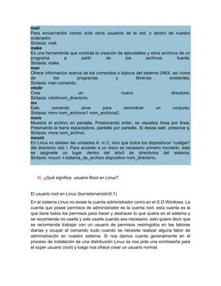 mail
Para enviar/recibir correo a/de otros usuarios de la red, o dentro de nuestro
ordenador.
Sintaxis: mail.
make
Es una herramienta que controla la creación de ejecutables y otros archivos de un
programa           a        partir      de        los       archivos         fuente.
Sintaxis: make.
man
Ofrece información acerca de los comandos o tópicos del sistema UNIX, así como
de           los          programas          y        librerías         existentes.
Sintaxis: man comando.
mkdir
Crea                       un                   nuevo                    directorio.
Sintaxis: mkdirnom_directorio.
mv
Este       comando          sirve     para       renombrar       un       conjunto.
Sintaxis: mmv nom_archivos1 nom_archivos2.
more
Muestra el archivo en pantalla. Presionando enter, se visualiza linea por linea.
Presinando la barra espaciadora, pantalla por pantalla. Si desea salir, presiona q.
Sintaxis: more nom_archivo.
mount
En Linux no existen las unidades A: ni C: sino que todos los dispositivos “cuelgan”
del directorio raíz /. Para acceder a un disco es necesario primero montarlo, esto
es asignarle un lugar dentro del árbol de directorios del sistema.
Sintaxis: mount -t sistema_de_archivo dispositivo nom_directorio.



   9) ¿Qué significa usuario Root en Linux?


El usuario root en Linux (borradorversión0.1)
En el sistema Linux no existe la cuenta administrador como en el S.O Windows. La
cuenta que posee permisos de administrador es la cuenta root, esta cuenta es la
que tiene todos los permisos para hacer y deshacer lo que quiera en el sistema y
se recomienda no usarla y solo usarla cuando sea necesario, esto quiere decir que
se recomienda trabajar con un usuario de permisos restringidos en las labores
diarias y ocupar el comando sudo cuando se necesite realizar alguna labor de
administración en nuestro sistema. Si nos damos cuenta generalmente en el
proceso de instalación de una distribución Linux se nos pide una contraseña para
el súper usuario (root) y luego nos ofrece crear un usuario normal.
 