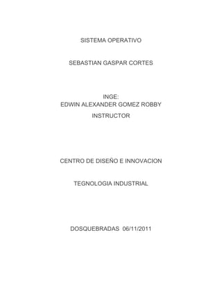 SISTEMA OPERATIVO


  SEBASTIAN GASPAR CORTES




            INGE:
EDWIN ALEXANDER GOMEZ ROBBY
         INSTRUCTOR




CENTRO DE DISEÑO E INNOVACION


   TEGNOLOGIA INDUSTRIAL




  DOSQUEBRADAS 06/11/2011
 