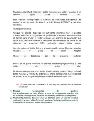 MaxConnectionsPer1_0Server : doble clic sobre ese valor y escribir 8 en
   decimal         (para          ADSL             escribir           20)

   Esos valores corresponden al número de demandas simultáneas de
   acceso a un servidor de tipo 1 o 1.1. Cerrar REGEDIT y reiniciar
   Windows.

   Trucos para Windows 7

   Aunque tu equipo disponga de suficiente memoria RAM y puedas
   trabajar con varios programas sin problemas el sistema siempre utiliza
   el Kernel para enviar y recibir archivos del archivo de paginación del
   disco duro, por este motivo la velocidad del ordenador se frena, si ya
   dispones    de   memoria    RAM     suficiente  sigue   estos   pasos:

   Haz clic sobre el botón Inicio y a continuación sobre Ejecutar, escribe
   REGEDIT          y        pulsa         el        botón        Aceptar

   Ahora        te      desplazas         por       la      siguiente        cadena:



   Busca en el panel derecho la entrada DisablePagingExecutive y haz
   doble                clic               sobre                 ella.

   En la ventana que aparece cambia el valor de 0 y pones 1 luego pulsa el
   botón Aceptar y reinicia tu ordenador, ahora conseguirás más velocidad
   de acceso a los programas porque utilizará menos el disco duro.



      12) ¿Por qué Linux es considerado el más seguro y estable de los sistemas
         operativos?

1. Mejores                 herramientas                   de               gestión.
   Las actualizaciones de Linux afectan a todos los componentes, mientras que
   en Windows cada aplicación debe ser actualizada y parcheada por separado.
2. Mejor configuraciones de serie: Linux fue diseñado como un sistema operativo
   multiusuario, y como tal los ficheros „importantes‟ están protegidos aun cuando
   la identidad de un usuario se vea comprometida.
 