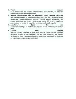 3. Diseño                                                              modular.
   Si un componente del sistema está fallando o es vulnerable, es más fácil
   desactivarlo para que no dé problemas.
4. Mejores herramientas para la protección contra ataques Zero-Day.
   Los ataques basados en vulnerabilidades que no han sido corregidas por los
   fabricantes y desarrolladores a tiempo y que los exploits aprovechan son
   menos peligrosos en Linux. Herramientas como SE Linux o AppArmor
   proporcionan un control de seguridad con una granularidad muy alta.
5. Arquitectura                  Open                  So                 urce.
   Todos ven el código, de modo que cualquiera puede colaborar para corregir
   fallos.
6. Entorno                             muy                             diverso.
   Mientras que en Windows el entorno es único y los exploits se extienden
   fácilmente gracias a que funcionan por ser muy genéricos, las distintas
   versiones de Linux y de sus aplicaciones hacen más complicado el desarrollo
   de exploits que tengan un gran potencial.
 