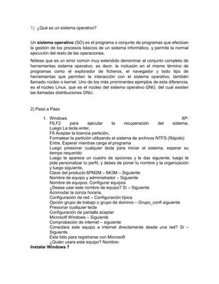 1) ¿Qué es un sistema operativo?


Un sistema operativo (SO) es el programa o conjunto de programas que efectúan
la gestión de los procesos básicos de un sistema informático, y permite la normal
ejecución del resto de las operaciones.
Nótese que es un error común muy extendido denominar al conjunto completo de
herramientas sistema operativo, es decir, la inclusión en el mismo término de
programas como el explorador de ficheros, el navegador y todo tipo de
herramientas que permiten la interacción con el sistema operativo, también
llamado núcleo o kernel. Uno de los más prominentes ejemplos de esta diferencia,
es el núcleo Linux, que es el núcleo del sistema operativo GNU, del cual existen
las llamadas distribuciones GNU.


2) Pasó a Paso

       1. Windows                                                               XP:
          F6,F2       para     ejecutar     la      recuperación    del    sistema,
          Luego La tecla enter,
          F8 Aceptar la licencia partición,
          Formatear la partición utilizando el sistema de archivos NTFS (Rápido)
          Entre, Esperar mientras carga el programa
          Luego presionar cualquier tecla para iniciar el sistema, esperar su
          tiempo requerido
          Luego te aparece un cuadro de opciones y le das siguiente, luego te
          pide personalizar tu perfil, y debes de poner tu nombre y la organización
          y luego siguiente,
          Clave del producto 6PM2M – 6K3M – Siguiente
          Nombre de equipo y administrador – Siguiente
          Nombre de equipos: Configurar equipos
          ¿Desea usar este nombre de equipo? Si – Siguiente
          Acomodar la zonza horaria,
          Configuración de red – Configuración típica
          Opción grupo de trabajo o grupo de dominio – Grupo_confi siguiente
          Presionar cualquier tecla
          Configuración de pantalla aceptar
          Microsoft Windows – Siguiente
          Comprobación de internet – siguiente
          Conectara este equipo a internet directamente desde una red? Si –
          Siguiente
          Esta listo para registrarse con Microsoft
          ¿Quién usara este equipo? Nombre-
Instalar Windows 7
 