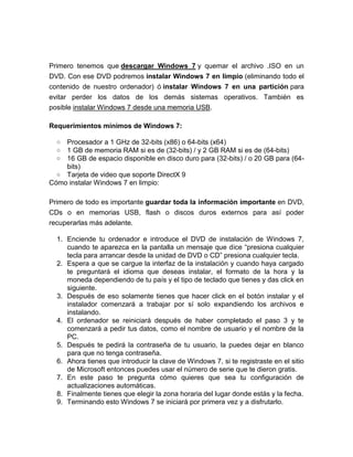 Primero tenemos que descargar Windows 7 y quemar el archivo .ISO en un
DVD. Con ese DVD podremos instalar Windows 7 en limpio (eliminando todo el
contenido de nuestro ordenador) ó instalar Windows 7 en una partición para
evitar perder los datos de los demás sistemas operativos. También es
posible instalar Windows 7 desde una memoria USB.

Requerimientos mínimos de Windows 7:

  o Procesador a 1 GHz de 32-bits (x86) o 64-bits (x64)
  o 1 GB de memoria RAM si es de (32-bits) / y 2 GB RAM si es de (64-bits)
  o 16 GB de espacio disponible en disco duro para (32-bits) / o 20 GB para (64-
    bits)
  o Tarjeta de video que soporte DirectX 9
Cómo instalar Windows 7 en limpio:

Primero de todo es importante guardar toda la información importante en DVD,
CDs o en memorias USB, flash o discos duros externos para así poder
recuperarlas más adelante.

  1. Enciende tu ordenador e introduce el DVD de instalación de Windows 7,
     cuando te aparezca en la pantalla un mensaje que dice “presiona cualquier
     tecla para arrancar desde la unidad de DVD o CD” presiona cualquier tecla.
  2. Espera a que se cargue la interfaz de la instalación y cuando haya cargado
     te preguntará el idioma que deseas instalar, el formato de la hora y la
     moneda dependiendo de tu país y el tipo de teclado que tienes y das click en
     siguiente.
  3. Después de eso solamente tienes que hacer click en el botón instalar y el
     instalador comenzará a trabajar por sí solo expandiendo los archivos e
     instalando.
  4. El ordenador se reiniciará después de haber completado el paso 3 y te
     comenzará a pedir tus datos, como el nombre de usuario y el nombre de la
     PC.
  5. Después te pedirá la contraseña de tu usuario, la puedes dejar en blanco
     para que no tenga contraseña.
  6. Ahora tienes que introducir la clave de Windows 7, si te registraste en el sitio
     de Microsoft entonces puedes usar el número de serie que te dieron gratis.
  7. En este paso te pregunta cómo quieres que sea tu configuración de
     actualizaciones automáticas.
  8. Finalmente tienes que elegir la zona horaria del lugar donde estás y la fecha.
  9. Terminando esto Windows 7 se iniciará por primera vez y a disfrutarlo.
 