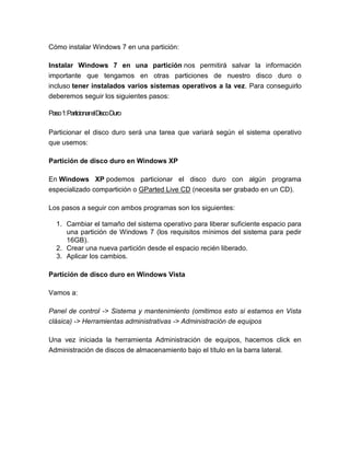 Cómo instalar Windows 7 en una partición:

Instalar Windows 7 en una partición nos permitirá salvar la información
importante que tengamos en otras particiones de nuestro disco duro o
incluso tener instalados varios sistemas operativos a la vez. Para conseguirlo
deberemos seguir los siguientes pasos:

Paso1:ParticionarelDiscoDuro

Particionar el disco duro será una tarea que variará según el sistema operativo
que usemos:

Partición de disco duro en Windows XP

En Windows XP podemos particionar el disco duro con algún programa
especializado compartición o GParted Live CD (necesita ser grabado en un CD).

Los pasos a seguir con ambos programas son los siguientes:

  1. Cambiar el tamaño del sistema operativo para liberar suficiente espacio para
     una partición de Windows 7 (los requisitos mínimos del sistema para pedir
     16GB).
  2. Crear una nueva partición desde el espacio recién liberado.
  3. Aplicar los cambios.

Partición de disco duro en Windows Vista

Vamos a:

Panel de control -> Sistema y mantenimiento (omitimos esto si estamos en Vista
clásica) -> Herramientas administrativas -> Administración de equipos

Una vez iniciada la herramienta Administración de equipos, hacemos click en
Administración de discos de almacenamiento bajo el título en la barra lateral.
 