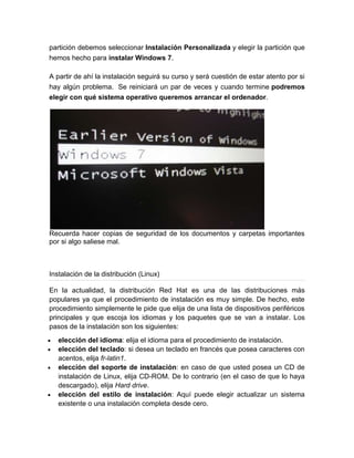 partición debemos seleccionar Instalación Personalizada y elegir la partición que
hemos hecho para instalar Windows 7.

A partir de ahí la instalación seguirá su curso y será cuestión de estar atento por si
hay algún problema. Se reiniciará un par de veces y cuando termine podremos
elegir con qué sistema operativo queremos arrancar el ordenador.




Recuerda hacer copias de seguridad de los documentos y carpetas importantes
por si algo saliese mal.



Instalación de la distribución (Linux)

En la actualidad, la distribución Red Hat es una de las distribuciones más
populares ya que el procedimiento de instalación es muy simple. De hecho, este
procedimiento simplemente le pide que elija de una lista de dispositivos periféricos
principales y que escoja los idiomas y los paquetes que se van a instalar. Los
pasos de la instalación son los siguientes:
   elección del idioma: elija el idioma para el procedimiento de instalación.
   elección del teclado: si desea un teclado en francés que posea caracteres con
   acentos, elija fr-latin1.
   elección del soporte de instalación: en caso de que usted posea un CD de
   instalación de Linux, elija CD-ROM. De lo contrario (en el caso de que lo haya
   descargado), elija Hard drive.
   elección del estilo de instalación: Aquí puede elegir actualizar un sistema
   existente o una instalación completa desde cero.
 