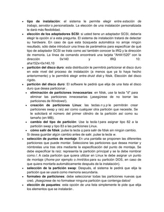 tipo de instalación: el sistema le permite elegir entre estación de
trabajo, servidor o personalizada. La elección de una instalación personalizada
le dará más flexibilidad.
elección de los adaptadores SCSI: si usted tiene un adaptador SCSI, debería
elegir la opción sí a esta pregunta. El sistema de instalación tratará de detectar
su hardware. En caso de que esta búsqueda automática no arroje ningún
resultado, sólo debe introducir una línea de parámetros para especificar de qué
tipo de adaptador SCSI se trata como así también conocer la IRQ y la dirección
de memoria. La línea de comando encontrará una tarjeta "AHA1520" con la
dirección               0x140                 y              IRQ               10:
aha152x=0x140,10
partición del disco duro: esta distribución le permitirá particionar el disco duro
en este nivel del proceso de instalación (a menos que ya lo haya hecho
anteriormente) y le permitirá elegir entre druid disk y fdsik. Elección del disco
rígido.
partición del disco duro: El software le pedirá que elija de una lista el disco
duro que desea particionar .
   eliminación de particiones innecesarias: en fdisk, use la tecla "d" para
   eliminar las particiones innecesarias (¡asegúrese de no borrar las
   particiones de Windows!).
   creación de particiones Linux: las teclas n y p le permitirán crear
   particiones swap y raíz así como cualquier otra partición que necesite. Se
   le solicitará el número del primer cilindro de la partición así como su
   tamaño (en MB).
   cambio del tipo de partición: Use la tecla t para asignar tipo 82 a la
   partición swap y tipo 83 a las particiones Linux.
   cómo salir de fdisk: pulse la tecla q para salir de fdisk sin ningún cambio.
Si desea guardar algún cambio antes de salir, pulse la tecla w.
selección de puntos de montaje: En una pantalla se proponen las diferentes
particiones que puede montar. Seleccione las particiones que desea montar y
nómbrelas una tras otra mediante la especificación del punto de montaje. Se
debe especificar la raíz: representa la partición principal y se la debe nombrar
como /. A cada partición que quiera utilizar en Linux le debe asignar un punto
de montaje (/home por ejemplo o /mnt/dos para su partición DOS, en caso de
que quiera montarla automáticamente después de la instalación).
selección de la partición swap: Después, el sistema le pedirá que elija la
partición que se usará como memoria secundaria.
formateo de particiones: debe seleccionar todas las particiones nuevas que
creó. ¡Asegúrese de no formatear ninguna partición que contenga datos!
elección de paquetes: esta opción de una lista simplemente le pide que elija
los elementos que se instalarán .
 