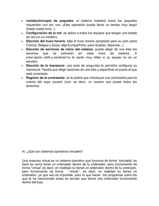 instalación/copia de paquetes: el sistema instalará todos los paquetes
  requeridos uno por uno. ¡Esta operación puede llevar un tiempo muy largo!
  (hasta media hora...)
  Configuración de la red: se aplica a todos los equipos que tengan una tarjeta
  de red (no un módem).
  Elección del huso horario: elija el huso horario apropiado para su país (para
  Francia, Bélgica y Suiza, elija Europa/París, para Québec, depende...).
  Elección de servicios de inicio del sistema: puede elegir de una lista los
  servicios   que     se    activarán    en    cada    inicio  de     sistema.    A
  priori apmd, netfs y sendmail no le serán muy útiles si su equipo no es un
  servidor.
  Elección de la impresora: una serie de preguntas le permitirá configurar su
  impresora. Tendrá que elegir opciones de una lista y especificar el puerto al que
  está conectada.
  Registro de la contraseña: se le pedirá que introduzca una contraseña para la
  cuenta del supe usuario (raíz, es decir, un usuario que posee todos los
  derechos.




4) ¿Qué son sistemas operativos virtuales?

Una maquina virtual es un sistema operativo que funciona de forma “simulada” es
decir es como tener un ordenador dentro de tu ordenador, pero funcionando de
forma “virtual” es decir, en realidad no tienes un ordenador dentro de tu ordenado,
pero funcionando de forma ´´virtual´´, es decir, en realidad no tienes un
ordenador, ya que eso es imposible, pero lo que hacen los programas como los
que te he mencionado antes es simular que tienes otro ordenador funcionando
dentro del tuyo.
 