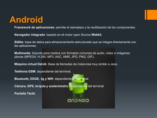 Android
 Framework de aplicaciones: permite el reemplazo y la reutilización de los componentes.

 Navegador integrado: basado en el motor open Source Webkit.

 SQlite: base de datos para almacenamiento estructurado que se integra directamente con
 las aplicaciones.

 Multimedia: Soporte para medios con formatos comunes de audio, video e imágenes
 planas (MPEG4, H.264, MP3, AAC, AMR, JPG, PNG, GIF).

 Máquina virtual Dalvik: Base de llamadas de instancias muy similar a Java.

 Telefonía GSM: dependiente del terminal.

 Bluetooth, EDGE, 3g y Wifi: dependiente del terminal.

 Cámara, GPS, brújula y acelerómetro: Dependiente del terminal

 Pantalla Táctil.
 