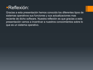 Reflexión:
Gracias a esta presentación hemos conocido los diferentes tipos de
sistemas operativos sus funciones y sus actualizaciones mas
reciente de dicho software. Nuestra reflexión es que gracias a esta
presentación vamos a incentivar a nuestros conocimientos sobre lo
que es un sistema operativo.
 