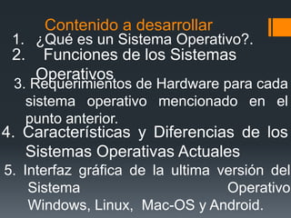 Contenido a desarrollar
 1. ¿Qué es un Sistema Operativo?.
 2.    Funciones de los Sistemas
      Operativos
 3. Requerimientos de Hardware para cada
   sistema operativo mencionado en el
   punto anterior.
4. Características y Diferencias de los
   Sistemas Operativas Actuales
5. Interfaz gráfica de la ultima versión del
    Sistema                       Operativo
    Windows, Linux, Mac-OS y Android.
 