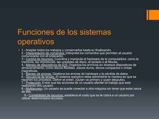 Funciones de los sistemas
operativos
 1.- Aceptar todos los trabajos y conservarlos hasta su finalización.
  2.- Interpretación de comandos: Interpreta los comandos que permiten al usuario
  comunicarse con el ordenador.
  3.- Control de recursos: Coordina y manipula el hardware de la computadora, como la
  memoria, las impresoras, las unidades de disco, el teclado o el Mouse.
  4.- Manejo de dispositivos de E/S: Organiza los archivos en diversos dispositivos de
  almacenamiento, como discos flexibles ,discos duros, discos compactos o cintas
  magnéticas.
  5.- Manejo de errores: Gestiona los errores de hardware y la pérdida de datos.
  6.- Secuencia de tareas: El sistema operativo debe administrar la manera en que se
  reparten los procesos. Definir el orden. (Quien va primero y quien después).
  7.- Protección: Evitar que las acciones de un usuario afecten el trabajo que esta
  realizando otro usuario.
  8.- Multiacceso: Un usuario se puede conectar a otra máquina sin tener que estar cerca
  de ella.
    9.- Contabilidad de recursos: establece el costo que se le cobra a un usuario por
  utilizar determinados recursos.
 