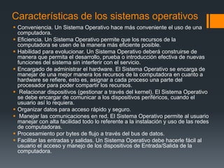 Características de los sistemas operativos
 Conveniencia. Un Sistema Operativo hace más conveniente el uso de una
  computadora.
 Eficiencia. Un Sistema Operativo permite que los recursos de la
  computadora se usen de la manera más eficiente posible.
 Habilidad para evolucionar. Un Sistema Operativo deberá construirse de
  manera que permita el desarrollo, prueba o introducción efectiva de nuevas
  funciones del sistema sin interferir con el servicio.
 Encargado de administrar el hardware. El Sistema Operativo se encarga de
  manejar de una mejor manera los recursos de la computadora en cuanto a
  hardware se refiere, esto es, asignar a cada proceso una parte del
  procesador para poder compartir los recursos.
 Relacionar dispositivos (gestionar a través del kernel). El Sistema Operativo
  se debe encargar de comunicar a los dispositivos periféricos, cuando el
  usuario así lo requiera.
 Organizar datos para acceso rápido y seguro.
 Manejar las comunicaciones en red. El Sistema Operativo permite al usuario
  manejar con alta facilidad todo lo referente a la instalación y uso de las redes
  de computadoras.
 Procesamiento por bytes de flujo a través del bus de datos.
 Facilitar las entradas y salidas. Un Sistema Operativo debe hacerle fácil al
  usuario el acceso y manejo de los dispositivos de Entrada/Salida de la
  computadora.
 