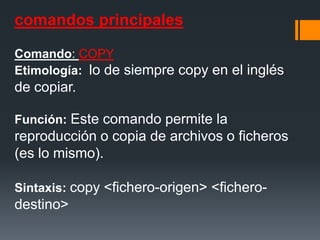 comandos principales

Comando: COPY
Etimología: lo de siempre copy en el inglés
de copiar.

Función: Este comando permite la
reproducción o copia de archivos o ficheros
(es lo mismo).

Sintaxis: copy <fichero-origen> <fichero-
destino>
 
