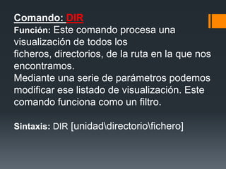 Comando: DIR
Función: Este comando procesa una
visualización de todos los
ficheros, directorios, de la ruta en la que nos
encontramos.
Mediante una serie de parámetros podemos
modificar ese listado de visualización. Este
comando funciona como un filtro.

Sintaxis: DIR [unidaddirectoriofichero]
 
