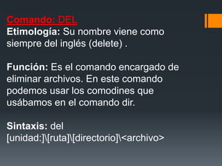 Comando: DEL
Etimología: Su nombre viene como
siempre del inglés (delete) .

Función: Es el comando encargado de
eliminar archivos. En este comando
podemos usar los comodines que
usábamos en el comando dir.

Sintaxis: del
[unidad:][ruta][directorio]<archivo>
 