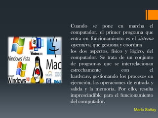 Cuando se pone en marcha el
computador, el primer programa que
entra en funcionamiento es el sistema
operativo, que gestiona y coordina
los dos aspectos, físico y lógico, del
computador. Se trata de un conjunto
de programas que se interrelacionan
estrechamente            con         el
hardware, gestionando los procesos en
ejecución, las operaciones de entrada y
salida y la memoria. Por ello, resulta
imprescindible para el funcionamiento
del computador.
                             Marlo Sañay
 