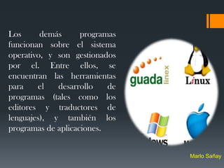 Los      demás      programas
funcionan sobre el sistema
operativo, y son gestionados
por el. Entre ellos, se
encuentran las herramientas
para    el   desarrollo    de
programas (tales como los
editores y traductores de
lenguajes), y también los
programas de aplicaciones.


                                Marlo Sañay
 