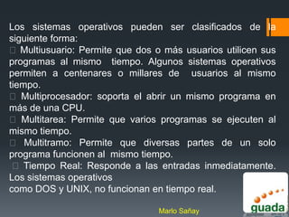Los sistemas operativos pueden ser clasificados de la
siguiente forma:
 Multiusuario: Permite que dos o más usuarios utilicen sus
programas al mismo tiempo. Algunos sistemas operativos
permiten a centenares o millares de usuarios al mismo
tiempo.
 Multiprocesador: soporta el abrir un mismo programa en
más de una CPU.
 Multitarea: Permite que varios programas se ejecuten al
mismo tiempo.
 Multitramo: Permite que diversas partes de un solo
programa funcionen al mismo tiempo.
  Tiempo Real: Responde a las entradas inmediatamente.
Los sistemas operativos
como DOS y UNIX, no funcionan en tiempo real.

                                 Marlo Sañay
 