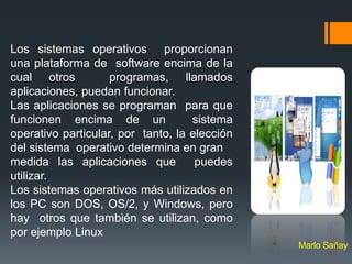 Los sistemas operativos proporcionan
una plataforma de software encima de la
cual otros          programas, llamados
aplicaciones, puedan funcionar.
Las aplicaciones se programan para que
funcionen encima de un              sistema
operativo particular, por tanto, la elección
del sistema operativo determina en gran
medida las aplicaciones que          puedes
utilizar.
Los sistemas operativos más utilizados en
los PC son DOS, OS/2, y Windows, pero
hay otros que también se utilizan, como
por ejemplo Linux
                                               Marlo Sañay
 