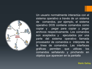 Un usuario normalmente interactúa con el
sistema operativo a través de un sistema
de comandos, por ejemplo, el sistema
operativo DOS contiene comandos como
copiar y    pegar para copiar y pegar
archivos respectivamente. Los comandos
son aceptados y ejecutados por una
parte del sistema operativo llamada
procesador de comandos o intérprete de
la línea de comandos. Las interfaces
gráficas permiten que utilices los
comandos señalando y pinchando en
objetos que aparecen en la pantalla

                               Marlo Sañay
 