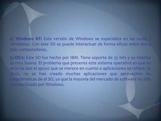4) Windows NT: Esta versión de Windows se especializa en las redes y
servidores. Con este SO se puede interactuar de forma eficaz entre dos o
más computadoras.
5) OS/2: Este SO fue hecho por IBM. Tiene soporte de 32 bits y su interfaz
es muy buena. El problema que presenta este sistema operativo es que no
se le ha dad el apoyo que se merece en cuanto a aplicaciones se refiere. Es
decir, no se han creado muchas aplicaciones que aprovechen las
características de el SO, ya que la mayoría del mercado de software ha sido
monopolizado por Windows.
 