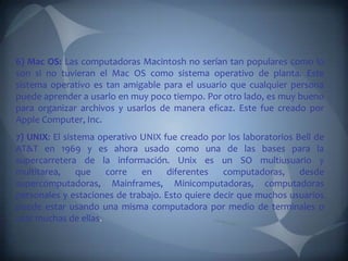 6) Mac OS: Las computadoras Macintosh no serían tan populares como lo
son si no tuvieran el Mac OS como sistema operativo de planta. Este
sistema operativo es tan amigable para el usuario que cualquier persona
puede aprender a usarlo en muy poco tiempo. Por otro lado, es muy bueno
para organizar archivos y usarlos de manera eficaz. Este fue creado por
Apple Computer, Inc.
7) UNIX: El sistema operativo UNIX fue creado por los laboratorios Bell de
AT&T en 1969 y es ahora usado como una de las bases para la
supercarretera de la información. Unix es un SO multiusuario y
multitarea,     que  corre    en     diferentes   computadoras,     desde
supercomputadoras, Mainframes, Minicomputadoras, computadoras
personales y estaciones de trabajo. Esto quiere decir que muchos usuarios
puede estar usando una misma computadora por medio de terminales o
usar muchas de ellas
 
