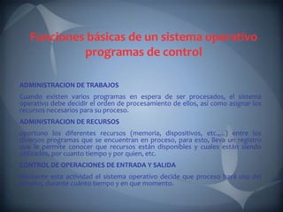 Funciones básicas de un sistema operativo
            programas de control

ADMINISTRACION DE TRABAJOS
Cuando existen varios programas en espera de ser procesados, el sistema
operativo debe decidir el orden de procesamiento de ellos, así como asignar los
recursos necesarios para su proceso.
ADMINISTRACION DE RECURSOS
oportuno los diferentes recursos (memoria, dispositivos, etc.,...) entre los
diversos programas que se encuentran en proceso, para esto, lleva un registro
que le permite conocer que recursos están disponibles y cuales están siendo
utilizados, por cuanto tiempo y por quien, etc.
CONTROL DE OPERACIONES DE ENTRADA Y SALIDA
Mediante esta actividad el sistema operativo decide que proceso hará uso del
recurso, durante cuánto tiempo y en que momento.
 