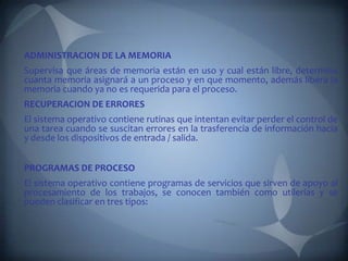 ADMINISTRACION DE LA MEMORIA
Supervisa que áreas de memoria están en uso y cual están libre, determina
cuanta memoria asignará a un proceso y en que momento, además libera la
memoria cuando ya no es requerida para el proceso.
RECUPERACION DE ERRORES
El sistema operativo contiene rutinas que intentan evitar perder el control de
una tarea cuando se suscitan errores en la trasferencia de información hacia
y desde los dispositivos de entrada / salida.


PROGRAMAS DE PROCESO
El sistema operativo contiene programas de servicios que sirven de apoyo al
procesamiento de los trabajos, se conocen también como utilerías y se
pueden clasificar en tres tipos:
 