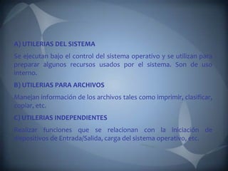 A) UTILERIAS DEL SISTEMA
Se ejecutan bajo el control del sistema operativo y se utilizan para
preparar algunos recursos usados por el sistema. Son de uso
interno.
B) UTILERIAS PARA ARCHIVOS
Manejan información de los archivos tales como imprimir, clasificar,
copiar, etc.
C) UTILERIAS INDEPENDIENTES
Realizar funciones que se relacionan con la iniciación de
dispositivos de Entrada/Salida, carga del sistema operativo, etc.
 