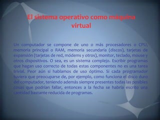 El sistema operativo como máquina
                     virtual

Un computador se compone de uno o más procesadores o CPU,
memoria principal o RAM, memoria secundaria (discos), tarjetas de
expansión (tarjetas de red, módems y otros), monitor, teclado, mouse y
otros dispositivos. O sea, es un sistema complejo. Escribir programas
que hagan uso correcto de todas estas componentes no es una tarea
trivial. Peor aún si hablamos de uso óptimo. Si cada programador
tuviera que preocuparse de, por ejemplo, como funciona el disco duro
del computador, teniendo además siempre presentes todas las posibles
cosas que podrían fallar, entonces a la fecha se habría escrito una
cantidad bastante reducida de programas.
 