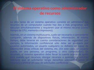 El sistema operativo como administrador
                de recursos
La otra tarea de un sistema operativo consiste en administrar los
recursos de un computador cuando hay dos o más programas que
ejecutan simultáneamente y requieren usar el mismo recurso (como
tiempo de CPU, memoria o impresora).
Además, en un sistema multiusuario, suele ser necesario o conveniente
compartir, además de dispositivos físicos, información. Al mismo
tiempo, debe tenerse en cuenta consideraciones de seguridad: por
ejemplo, la información confidencial sólo debe ser accesada por
usuarios autorizados, un usuario cualquiera no debiera ser capaz de
sobrescribir áreas críticas del sistema, etc. (En este caso, un usuario
puede ser una persona, un programa, u otro computador). En
resumen, el sistema operativo debe llevar la cuenta acerca de quién
está usando qué recursos; otorgar recursos a quienes los solicitan
(siempre que el solicitante tenga derechos adecuados sobre el
recurso); y arbitrar en caso de solicitudes conflictivas
 