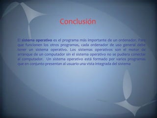 Conclusión

El sistema operativo es el programa más importante de un ordenador. Para
que funcionen los otros programas, cada ordenador de uso general debe
tener un sistema operativo. Los sistemas operativos son el motor de
arranque de un computador sin el sistema operativo no se pudiera conectar
al computador. Un sistema operativo está formado por varios programas
que en conjunto presentan al usuario una vista integrada del sistema
 