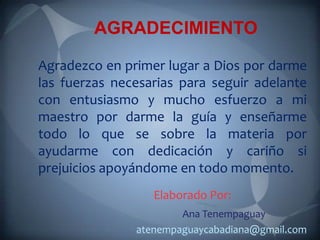 AGRADECIMIENTO

Agradezco en primer lugar a Dios por darme
las fuerzas necesarias para seguir adelante
con entusiasmo y mucho esfuerzo a mi
maestro por darme la guía y enseñarme
todo lo que se sobre la materia por
ayudarme con dedicación y cariño si
prejuicios apoyándome en todo momento.
                  Elaborado Por:
                       Ana Tenempaguay
               atenempaguaycabadiana@gmail.com
 