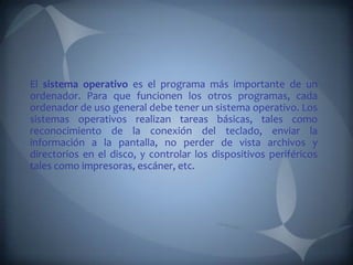 El sistema operativo es el programa más importante de un
ordenador. Para que funcionen los otros programas, cada
ordenador de uso general debe tener un sistema operativo. Los
sistemas operativos realizan tareas básicas, tales como
reconocimiento de la conexión del teclado, enviar la
información a la pantalla, no perder de vista archivos y
directorios en el disco, y controlar los dispositivos periféricos
tales como impresoras, escáner, etc.
 