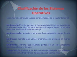 Clasificación de los Sistemas
                     Operativos
Los sistemas operativos pueden ser clasificados de la siguiente forma:


Multiusuario: Permite que dos o más usuarios utilicen sus programas
al mismo tiempo. Algunos sistemas operativos permiten a centenares
o millares de usuarios al mismo tiempo.
Multiprocesador: soporta el abrir un mismo programa en más de una
CPU.
Multitarea: Permite que varios programas se ejecuten al mismo
tiempo.
Multitramo: Permite que diversas partes de un solo programa
funcionen al mismo tiempo.
Tiempo Real: Responde a las entradas inmediatamente. Los sistemas
operativos como DOS y UNIX, no funcionan en tiempo real.
 