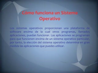 Cómo funciona un Sistema
                Operativo
Los sistemas operativos proporcionan una plataforma de
software encima de la cual otros programas, llamados
aplicaciones, puedan funcionar. Las aplicaciones se programan
para que funcionen encima de un sistema operativo particular,
por tanto, la elección del sistema operativo determina en gran
medida las aplicaciones que puedes utilizar.
 