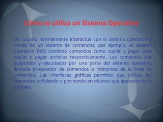 Cómo se utiliza un Sistema Operativo

Un usuario normalmente interactúa con el sistema operativo a
través de un sistema de comandos, por ejemplo, el sistema
operativo DOS contiene comandos como copiar y pegar para
copiar y pegar archivos respectivamente. Los comandos son
aceptados y ejecutados por una parte del sistema operativo
llamada procesador de comandos o intérprete de la línea de
comandos. Las interfaces gráficas permiten que utilices los
comandos señalando y pinchando en objetos que aparecen en la
pantalla.
 
