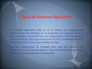 Tipos de Sistemas Operativos


Un sistema Operativo (SO) es en sí mismo un programa de
computadora. Sin embargo, es un programa muy especial, quizá el
más complejo e importante en una computadora. El SO despierta a
la computadora y hace que reconozca a la CPU, la memoria, el tecla
do, el sistema de vídeo y las unidades de disco.
Además, proporciona la facilidad para que los usuarios se
comuniquen con la computadora y sirve de plataforma a partir de
la cual se corran programas de aplicación.
 