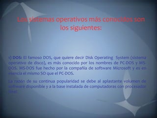 Los sistemas operativos más conocidos son
                  los siguientes:



1) DOS: El famoso DOS, que quiere decir Disk Operating System (sistema
operativo de disco), es más conocido por los nombres de PC-DOS y MS-
DOS. MS-DOS fue hecho por la compañía de software Microsoft y es en
esencia el mismo SO que el PC-DOS.
La razón de su continua popularidad se debe al aplastante volumen de
software disponible y a la base instalada de computadoras con procesador
Intel.
 