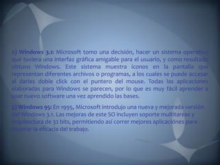 2) Windows 3.1: Microsoft tomo una decisión, hacer un sistema operativo
que tuviera una interfaz gráfica amigable para el usuario, y como resultado
obtuvo Windows. Este sistema muestra íconos en la pantalla que
representan diferentes archivos o programas, a los cuales se puede accesar
al darles doble click con el puntero del mouse. Todas las aplicaciones
elaboradas para Windows se parecen, por lo que es muy fácil aprender a
usar nuevo software una vez aprendido las bases.
3) Windows 95: En 1995, Microsoft introdujo una nueva y mejorada versión
del Windows 3.1. Las mejoras de este SO incluyen soporte multitareas y
arquitectura de 32 bits, permitiendo así correr mejores aplicaciónes para
mejorar la eficacia del trabajo.
 