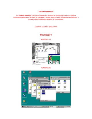 SISTEMA OPERATIVO

     Un sistema operativo (SO) es un programa o conjunto de programas que en un sistema
informático gestiona los recursos de hardware y provee servicios a los programas de aplicación, y
                       corre en modo privilegiado respecto de los restantes.



                               ALGUNOS SISTEMAS OPERATIVOS




                                       MICROSOFT
                                         WINDOWS 3.1




                                         WINDOWS 95
 