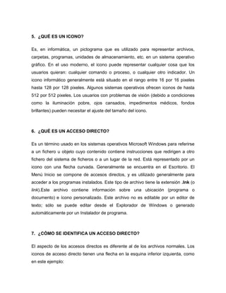 5. ¿QUÉ ES UN ICONO?

Es, en informática, un pictograma que es utilizado para representar archivos,
carpetas, programas, unidades de almacenamiento, etc. en un sistema operativo
gráfico. En el uso moderno, el icono puede representar cualquier cosa que los
usuarios quieran: cualquier comando o proceso, o cualquier otro indicador. Un
icono informático generalmente está situado en el rango entre 16 por 16 pixeles
hasta 128 por 128 pixeles. Algunos sistemas operativos ofrecen iconos de hasta
512 por 512 pixeles. Los usuarios con problemas de visión (debido a condiciones
como la iluminación pobre, ojos cansados, impedimentos médicos, fondos
brillantes) pueden necesitar el ajuste del tamaño del icono.



6. ¿QUÉ ES UN ACCESO DIRECTO?

Es un término usado en los sistemas operativos Microsoft Windows para referirse
a un fichero u objeto cuyo contenido contiene instrucciones que redirigen a otro
fichero del sistema de ficheros o a un lugar de la red. Está representado por un
icono con una flecha curvada. Generalmente se encuentra en el Escritorio. El
Menú Inicio se compone de accesos directos, y es utilizado generalmente para
acceder a los programas instalados. Este tipo de archivo tiene la extensión .lnk (o
link).Este archivo contiene información sobre una ubicación (programa o
documento) e ícono personalizado. Este archivo no es editable por un editor de
texto; sólo se puede editar desde el Explorador de Windows o generado
automáticamente por un Instalador de programa.



7. ¿CÓMO SE IDENTIFICA UN ACCESO DIRECTO?

El aspecto de los accesos directos es diferente al de los archivos normales. Los
iconos de acceso directo tienen una flecha en la esquina inferior izquierda, como
en este ejemplo:
 